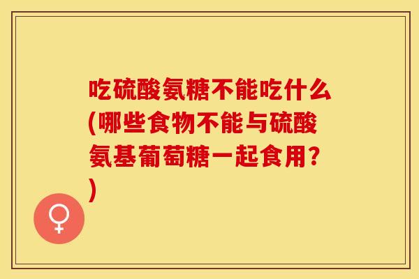 吃硫酸氨糖不能吃什么(哪些食物不能与硫酸氨基葡萄糖一起食用？)