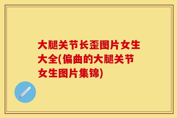 大腿关节长歪图片女生大全(偏曲的大腿关节女生图片集锦)