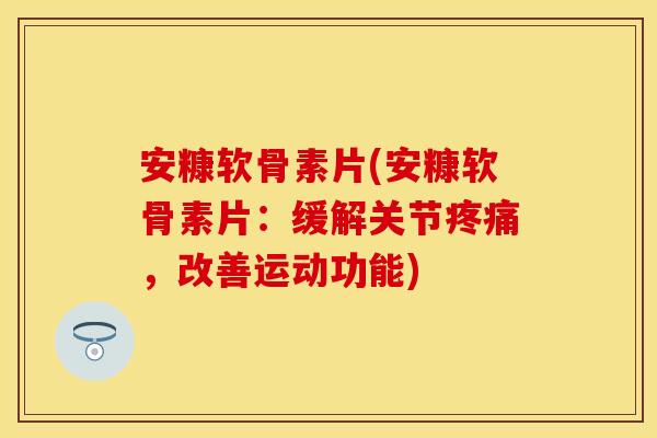 安糠软骨素片(安糠软骨素片：缓解关节疼痛，改善运动功能)-第1张图片-关节保镖
