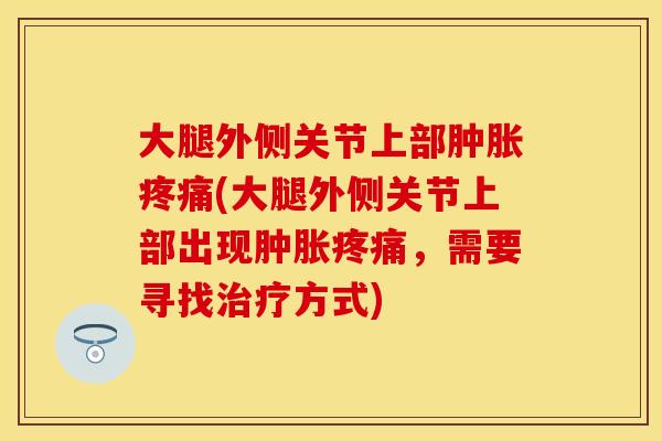 大腿外侧关节上部肿胀疼痛(大腿外侧关节上部出现肿胀疼痛，需要寻找治疗方式)