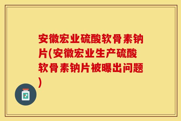 安徽宏业硫酸软骨素钠片(安徽宏业生产硫酸软骨素钠片被曝出问题)