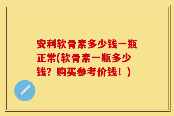 安利软骨素多少钱一瓶正常(软骨素一瓶多少钱？购买参考价钱！)