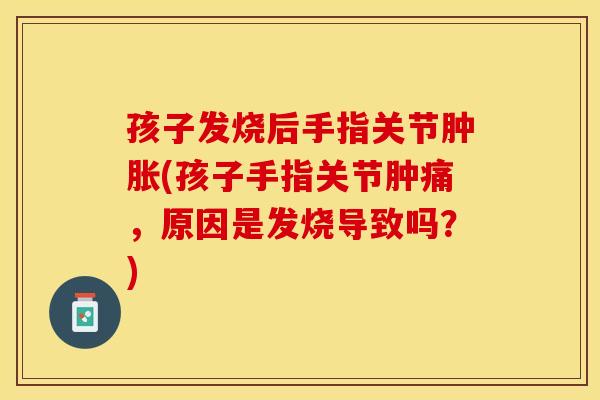 孩子发烧后手指关节肿胀(孩子手指关节肿痛，原因是发烧导致吗？)