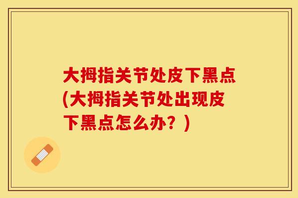 大拇指关节处皮下黑点(大拇指关节处出现皮下黑点怎么办？)
