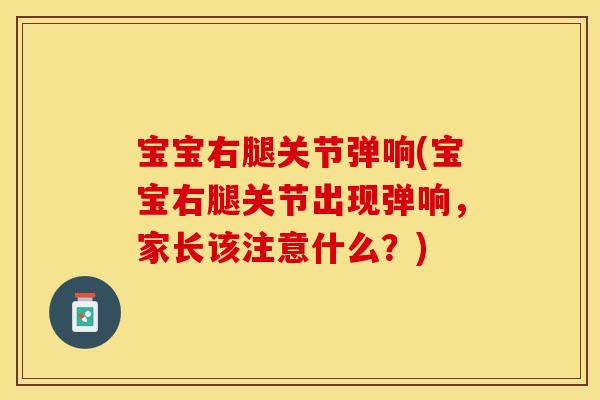 宝宝右腿关节弹响(宝宝右腿关节出现弹响，家长该注意什么？)