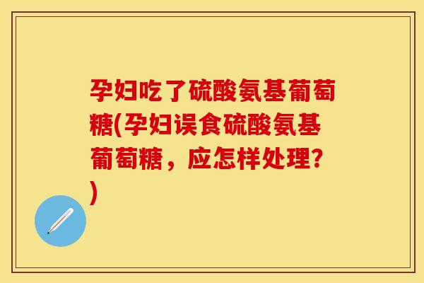 孕妇吃了硫酸氨基葡萄糖(孕妇误食硫酸氨基葡萄糖，应怎样处理？)