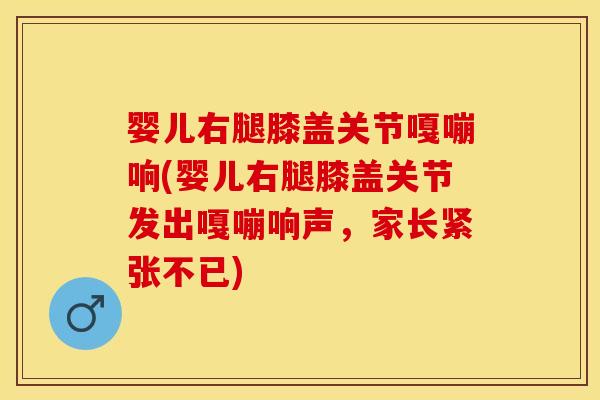 婴儿右腿膝盖关节嘎嘣响(婴儿右腿膝盖关节发出嘎嘣响声，家长紧张不已)