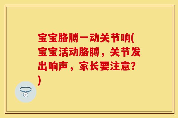 宝宝胳膊一动关节响(宝宝活动胳膊，关节发出响声，家长要注意？)