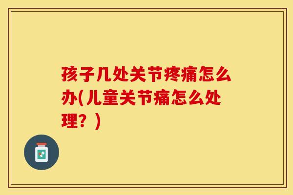 孩子几处关节疼痛怎么办(儿童关节痛怎么处理？)