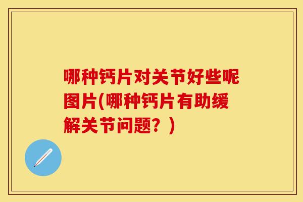 哪种钙片对关节好些呢图片(哪种钙片有助缓解关节问题？)