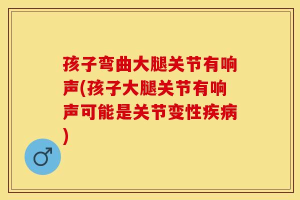孩子弯曲大腿关节有响声(孩子大腿关节有响声可能是关节变性疾病)