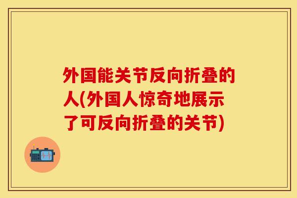 外国能关节反向折叠的人(外国人惊奇地展示了可反向折叠的关节)