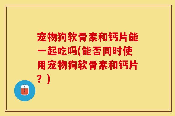 宠物狗软骨素和钙片能一起吃吗(能否同时使用宠物狗软骨素和钙片？)