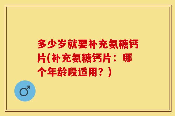 多少岁就要补充氨糖钙片(补充氨糖钙片：哪个年龄段适用？)