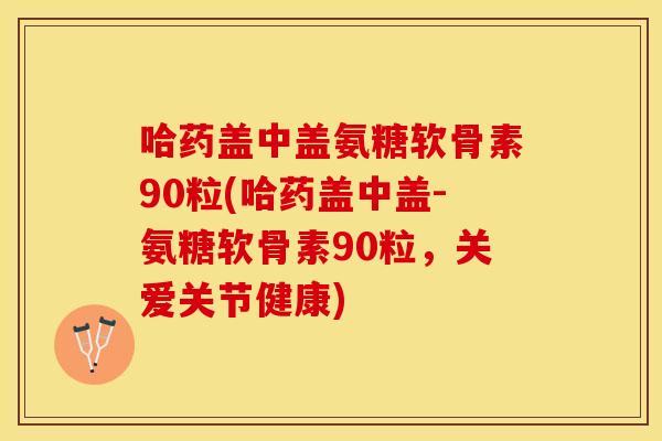 哈药盖中盖氨糖软骨素90粒(哈药盖中盖-氨糖软骨素90粒，关爱关节健康)