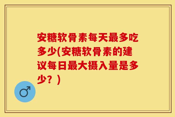 安糖软骨素每天最多吃多少(安糖软骨素的建议每日最大摄入量是多少？)