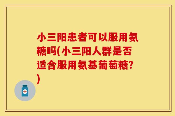 小三阳患者可以服用氨糖吗(小三阳人群是否适合服用氨基葡萄糖？)