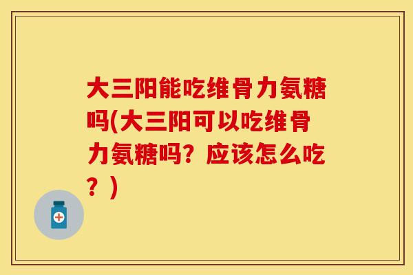 大三阳能吃维骨力氨糖吗(大三阳可以吃维骨力氨糖吗？应该怎么吃？)