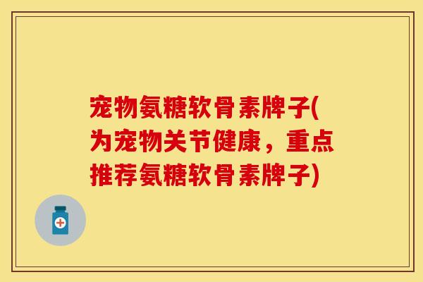 宠物氨糖软骨素牌子(为宠物关节健康，重点推荐氨糖软骨素牌子)