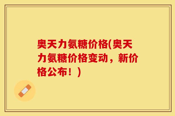 奥天力氨糖价格(奥天力氨糖价格变动，新价格公布！)