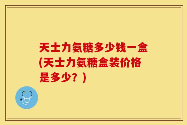 天士力氨糖多少钱一盒(天士力氨糖盒装价格是多少？)