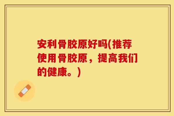 安利骨胶原好吗(推荐使用骨胶原，提高我们的健康。)