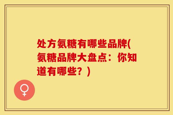 处方氨糖有哪些品牌(氨糖品牌大盘点：你知道有哪些？)