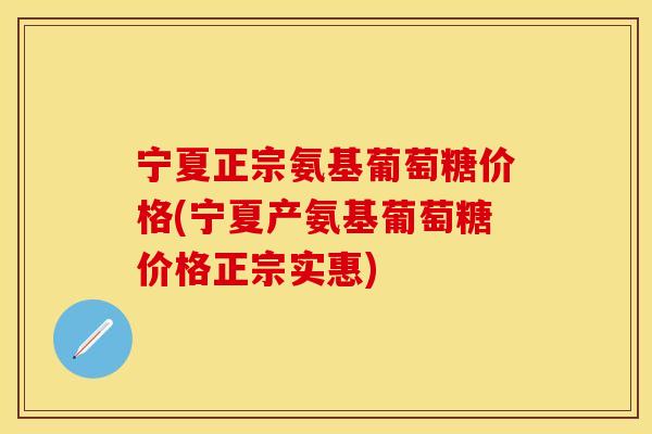宁夏正宗氨基葡萄糖价格(宁夏产氨基葡萄糖价格正宗实惠)