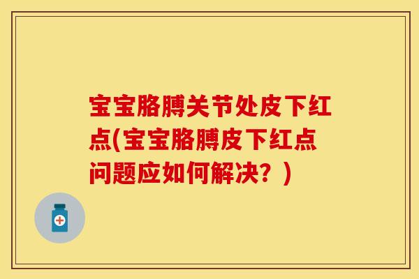 宝宝胳膊关节处皮下红点(宝宝胳膊皮下红点问题应如何解决？)