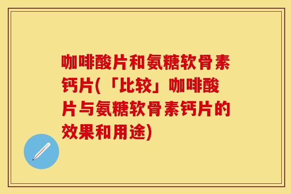 咖啡酸片和氨糖软骨素钙片(「比较」咖啡酸片与氨糖软骨素钙片的效果和用途)