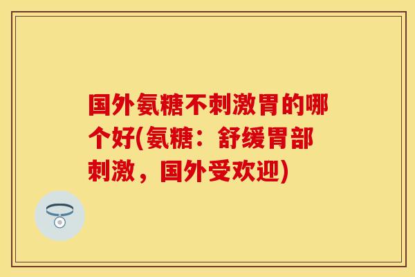国外氨糖不刺激胃的哪个好(氨糖：舒缓胃部刺激，国外受欢迎)