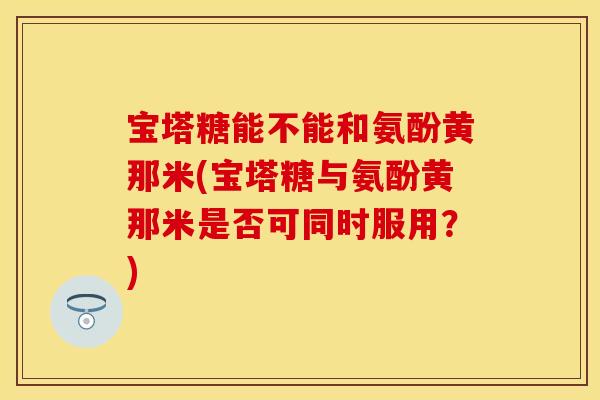 宝塔糖能不能和氨酚黄那米(宝塔糖与氨酚黄那米是否可同时服用？)