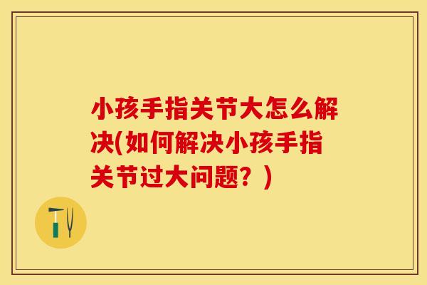 小孩手指关节大怎么解决(如何解决小孩手指关节过大问题？)
