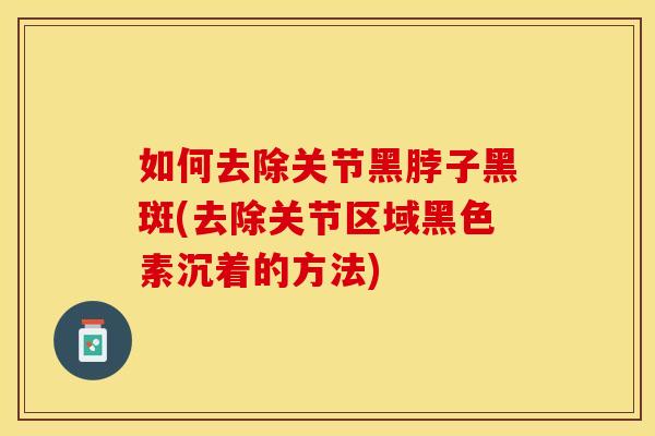 如何去除关节黑脖子黑斑(去除关节区域黑色素沉着的方法)