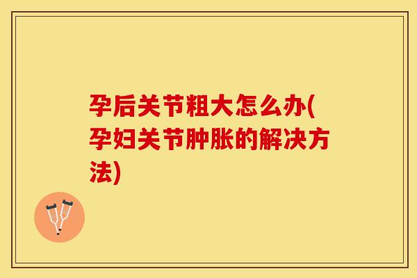孕后关节粗大怎么办(孕妇关节肿胀的解决方法)