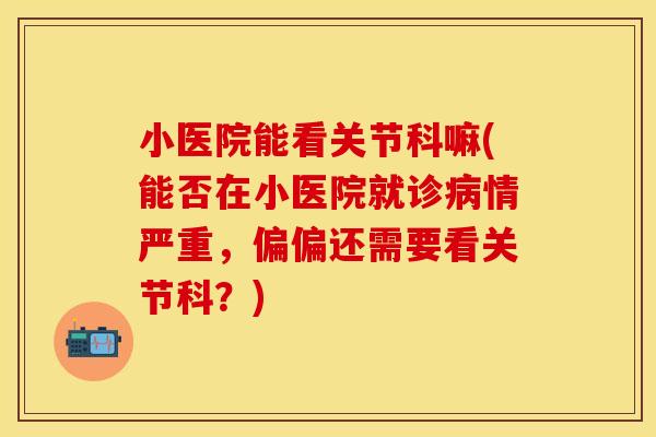 小医院能看关节科嘛(能否在小医院就诊病情严重，偏偏还需要看关节科？)