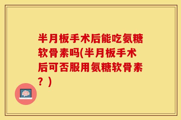 半月板手术后能吃氨糖软骨素吗(半月板手术后可否服用氨糖软骨素？)