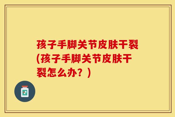 孩子手脚关节皮肤干裂(孩子手脚关节皮肤干裂怎么办？)