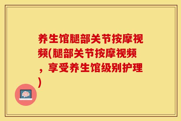 养生馆腿部关节按摩视频(腿部关节按摩视频，享受养生馆级别护理)
