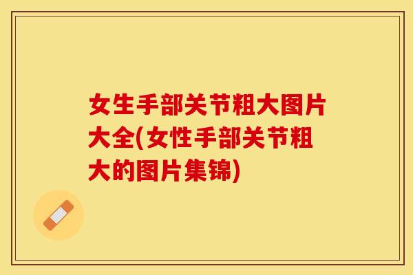 女生手部关节粗大图片大全(女性手部关节粗大的图片集锦)