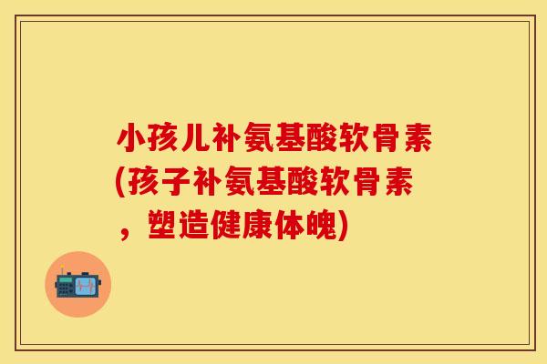 小孩儿补氨基酸软骨素(孩子补氨基酸软骨素，塑造健康体魄)