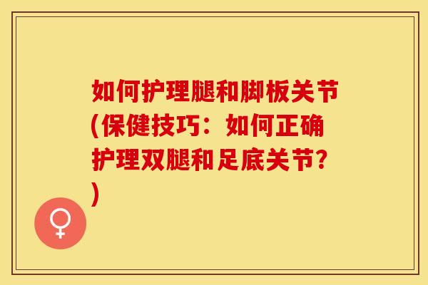如何护理腿和脚板关节(保健技巧：如何正确护理双腿和足底关节？)