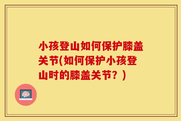 小孩登山如何保护膝盖关节(如何保护小孩登山时的膝盖关节？)