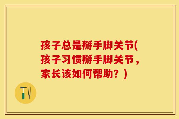 孩子总是掰手脚关节(孩子习惯掰手脚关节，家长该如何帮助？)