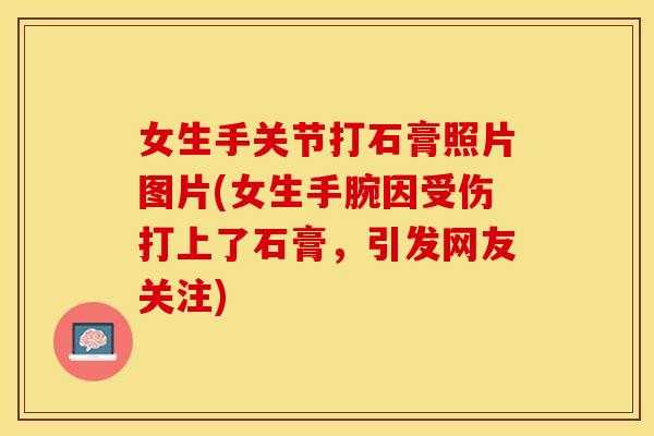 女生手关节打石膏照片图片(女生手腕因受伤打上了石膏，引发网友关注)