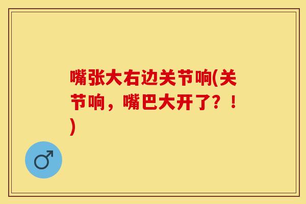 嘴张大右边关节响(关节响，嘴巴大开了？！)