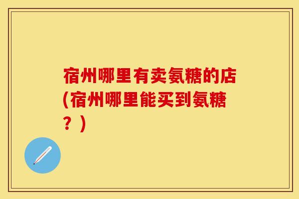 宿州哪里有卖氨糖的店(宿州哪里能买到氨糖？)