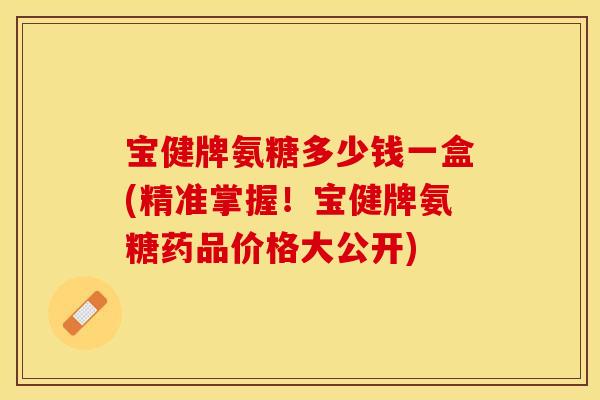 宝健牌氨糖多少钱一盒(精准掌握！宝健牌氨糖药品价格大公开)