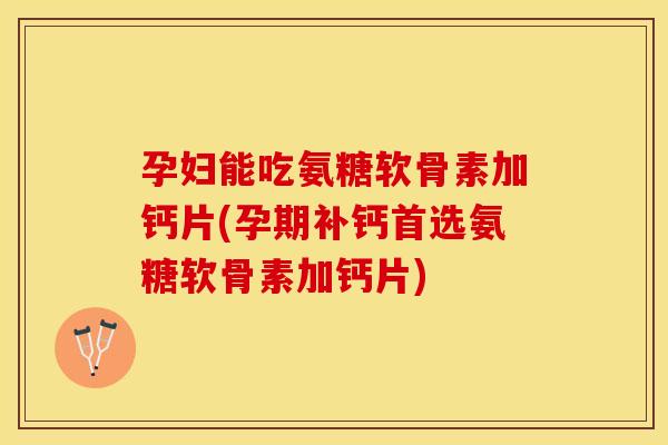 孕妇能吃氨糖软骨素加钙片(孕期补钙首选氨糖软骨素加钙片)
