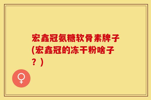 宏鑫冠氨糖软骨素牌子(宏鑫冠的冻干粉啥子？)